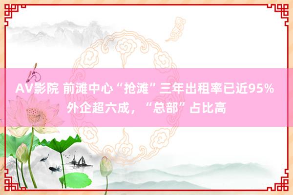 AV影院 前滩中心“抢滩”三年出租率已近95% 外企超六成，“总部”占比高