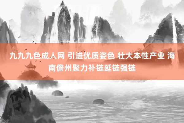 九九九色成人网 引进优质姿色 壮大本性产业 海南儋州聚力补链延链强链