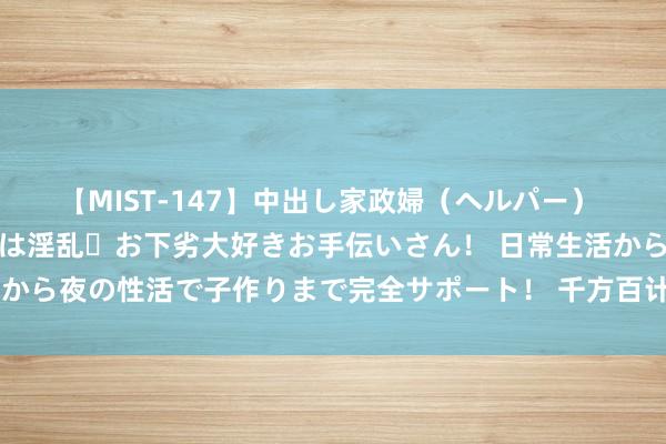 【MIST-147】中出し家政婦（ヘルパー） 清楚で美人な出張家政婦は淫乱・お下劣大好きお手伝いさん！ 日常生活から夜の性活で子作りまで完全サポート！ 千方百计作念好农业防灾减灾