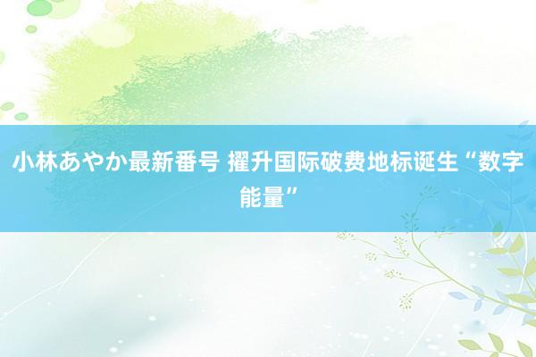 小林あやか最新番号 擢升国际破费地标诞生“数字能量”