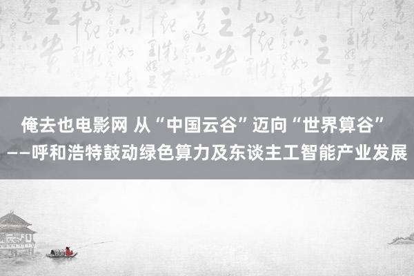 俺去也电影网 从“中国云谷”迈向“世界算谷” ——呼和浩特鼓动绿色算力及东谈主工智能产业发展