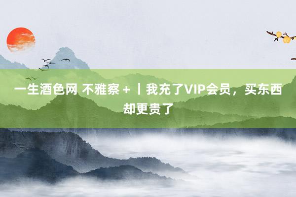 一生酒色网 不雅察＋丨我充了VIP会员，买东西却更贵了