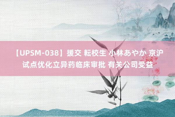 【UPSM-038】援交 転校生 小林あやか 京沪试点优化立异药临床审批 有关公司受益