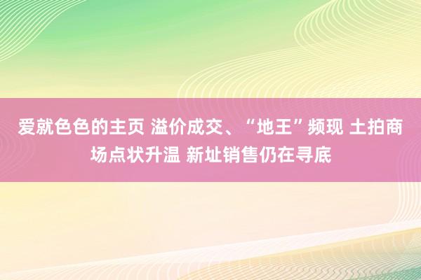 爱就色色的主页 溢价成交、“地王”频现 土拍商场点状升温 新址销售仍在寻底