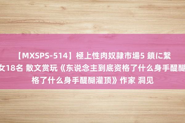 【MXSPS-514】極上性肉奴隷市場5 鎖に繋がれた囚われの女18名 散文赏玩《东说念主到底资格了什么身手醍醐灌顶》作家 洞见