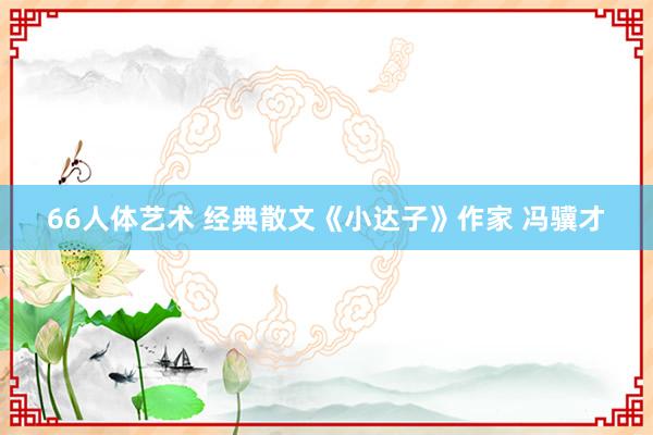 66人体艺术 经典散文《小达子》作家 冯骥才