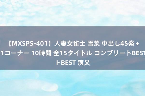 【MXSPS-401】人妻女雀士 雪菜 中出し45発＋厳選21コーナー 10時間 全15タイトル コンプリートBEST 演义