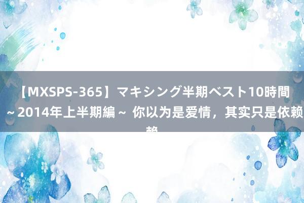 【MXSPS-365】マキシング半期ベスト10時間 ～2014年上半期編～ 你以为是爱情，其实只是依赖