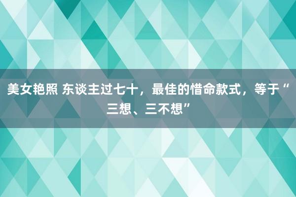 美女艳照 东谈主过七十，最佳的惜命款式，等于“三想、三不想”