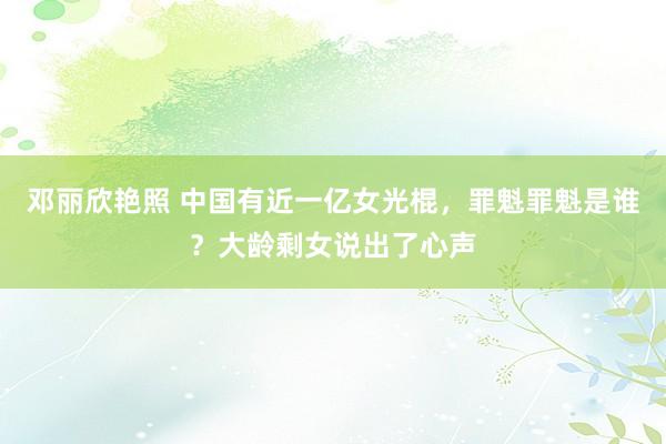 邓丽欣艳照 中国有近一亿女光棍，罪魁罪魁是谁？大龄剩女说出了心声