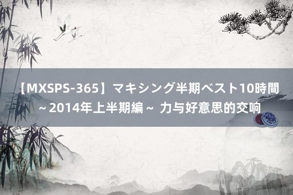 【MXSPS-365】マキシング半期ベスト10時間 ～2014年上半期編～ 力与好意思的交响