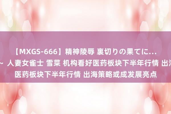 【MXGS-666】精神陵辱 裏切りの果てに… 後編 ～性奴隷契約～ 人妻女雀士 雪菜 机构看好医药板块下半年行情 出海策略或成发展亮点