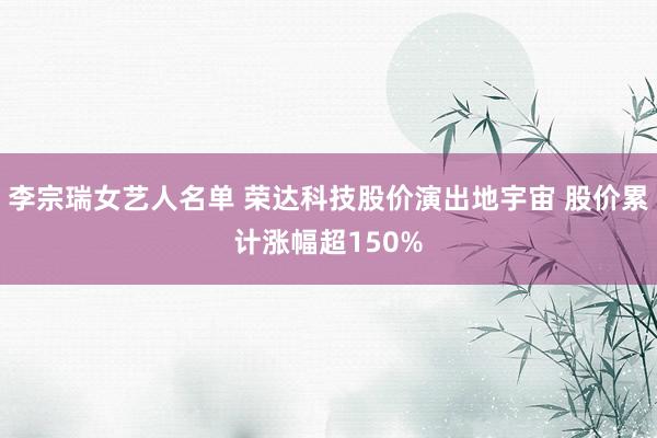 李宗瑞女艺人名单 荣达科技股价演出地宇宙 股价累计涨幅超150%