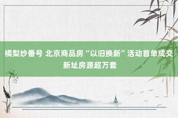 橘梨纱番号 北京商品房“以旧换新”活动首单成交 新址房源超万套