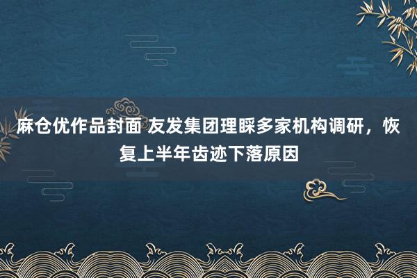 麻仓优作品封面 友发集团理睬多家机构调研，恢复上半年齿迹下落原因