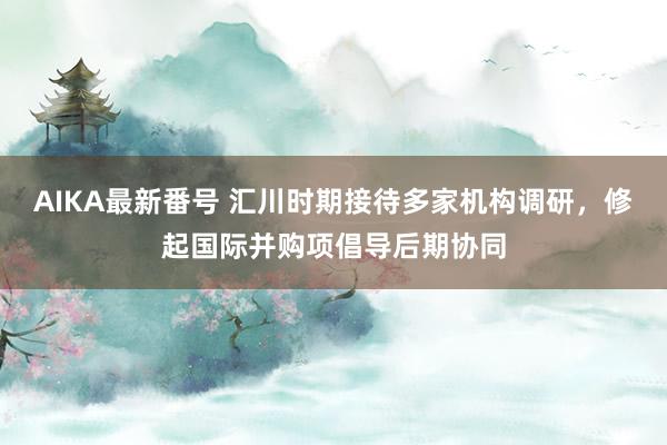 AIKA最新番号 汇川时期接待多家机构调研，修起国际并购项倡导后期协同