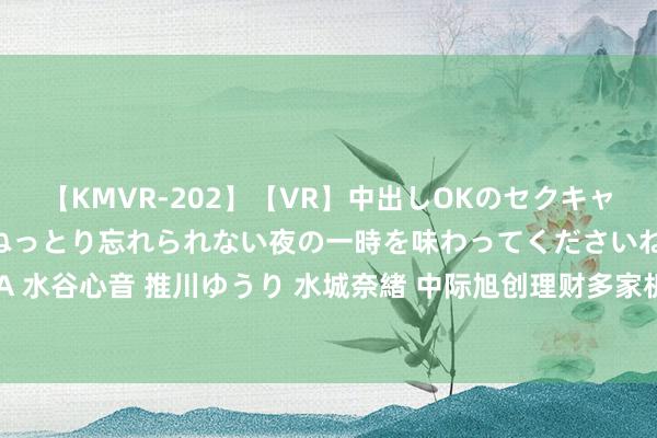 【KMVR-202】【VR】中出しOKのセクキャバにようこそ◆～濃密ねっとり忘れられない夜の一時を味わってくださいね◆～ 波多野結衣 AIKA 水谷心音 推川ゆうり 水城奈緒 中际旭创理财多家机构调研，暗意AI数据中心带宽需求捏续增长