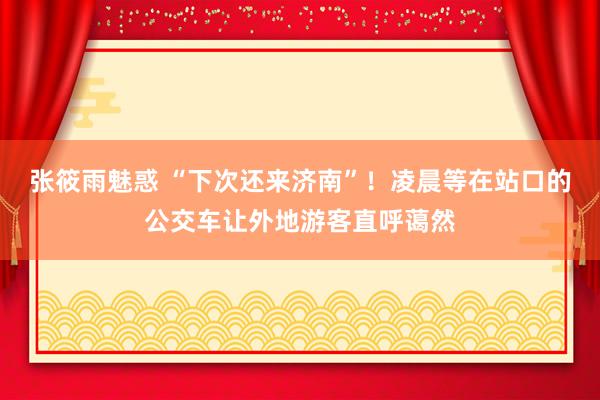 张筱雨魅惑 “下次还来济南”！凌晨等在站口的公交车让外地游客直呼蔼然