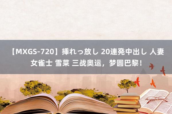 【MXGS-720】挿れっ放し 20連発中出し 人妻女雀士 雪菜 三战奥运，梦圆巴黎！