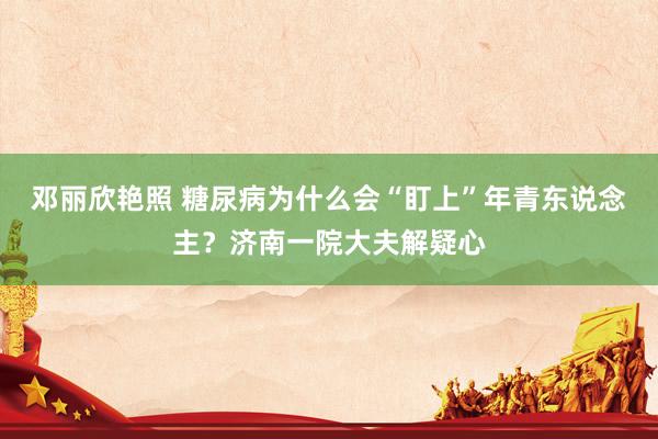 邓丽欣艳照 糖尿病为什么会“盯上”年青东说念主？济南一院大夫解疑心