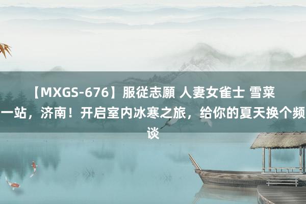 【MXGS-676】服従志願 人妻女雀士 雪菜 这一站，济南！开启室内冰寒之旅，给你的夏天换个频谈