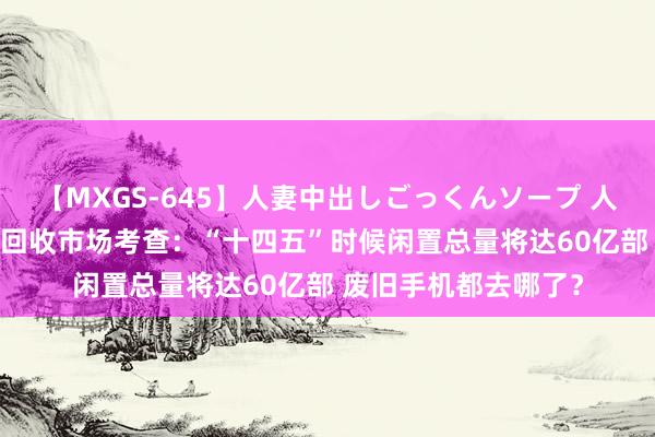 【MXGS-645】人妻中出しごっくんソープ 人妻女雀士 雪菜 手机回收市场考查：“十四五”时候闲置总量将达60亿部 废旧手机都去哪了？