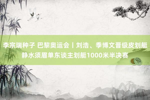 李宗瑞种子 巴黎奥运会丨刘浩、季博文晋级皮划艇静水须眉单东谈主划艇1000米半决赛