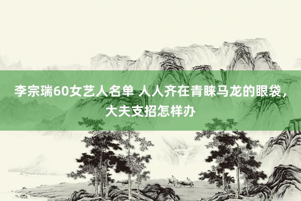 李宗瑞60女艺人名单 人人齐在青睐马龙的眼袋，大夫支招怎样办