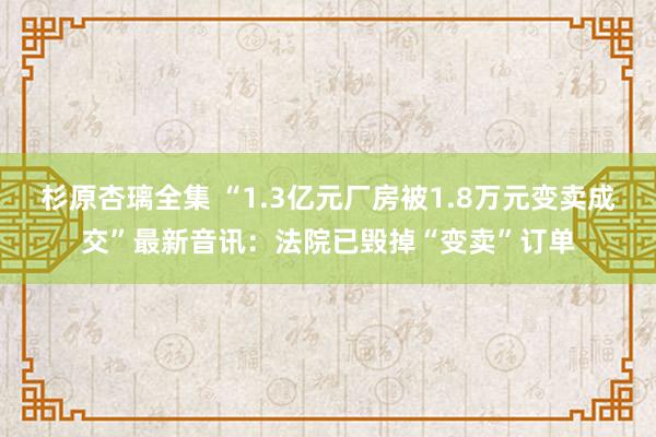 杉原杏璃全集 “1.3亿元厂房被1.8万元变卖成交”最新音讯：法院已毁掉“变卖”订单