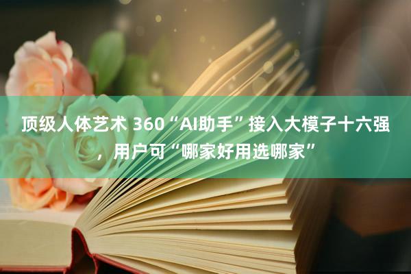 顶级人体艺术 360“AI助手”接入大模子十六强，用户可“哪家好用选哪家”