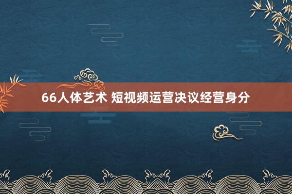 66人体艺术 短视频运营决议经营身分