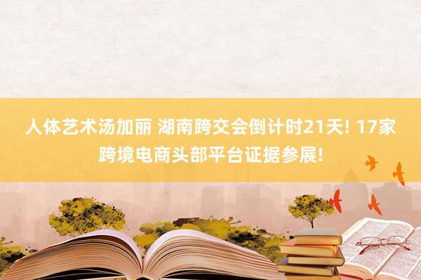 人体艺术汤加丽 湖南跨交会倒计时21天! 17家跨境电商头部平台证据参展!