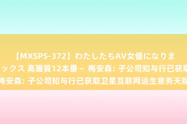 【MXSPS-372】わたしたちAV女優になりました。～初めてのAVセックス 高画質12本番～ 梅安森: 子公司知与行已获取卫星互联网运生意务天赋