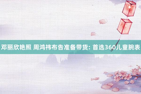 邓丽欣艳照 周鸿祎布告准备带货: 首选360儿童腕表