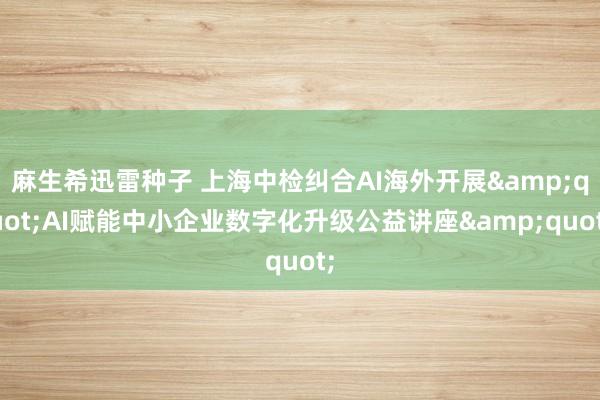 麻生希迅雷种子 上海中检纠合AI海外开展&quot;AI赋能中小企业数字化升级公益讲座&quot;