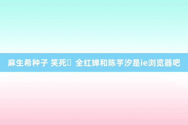 麻生希种子 笑死❗全红婵和陈芋汐是ie浏览器吧