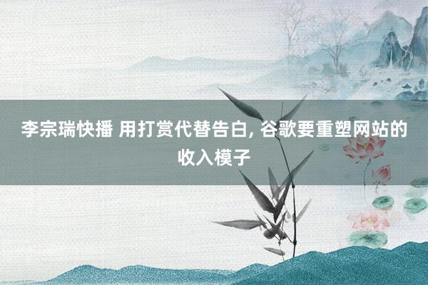 李宗瑞快播 用打赏代替告白, 谷歌要重塑网站的收入模子