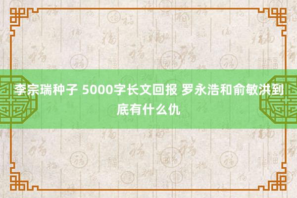 李宗瑞种子 5000字长文回报 罗永浩和俞敏洪到底有什么仇