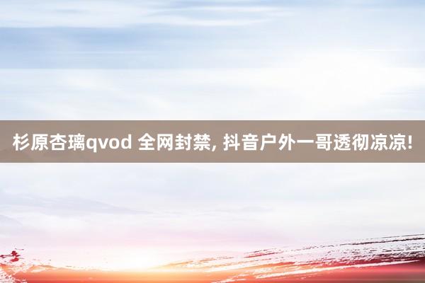 杉原杏璃qvod 全网封禁, 抖音户外一哥透彻凉凉!