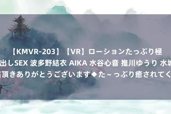 【KMVR-203】【VR】ローションたっぷり極上5人ソープ嬢と中出しSEX 波多野結衣 AIKA 水谷心音 推川ゆうり 水城奈緒 ～本日は御指名頂きありがとうございます◆た～っぷり癒されてくださいね◆～ 185期明皇福彩3D预测奖号：大小分析