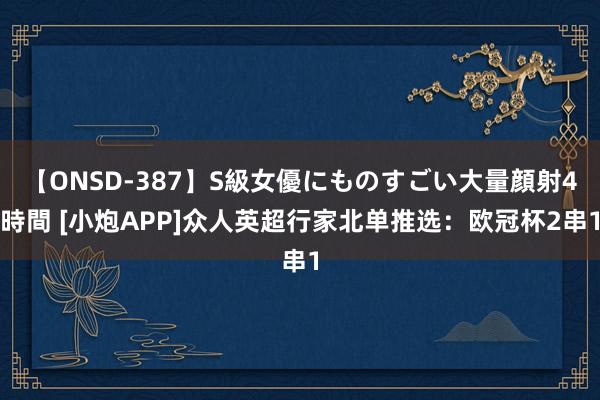 【ONSD-387】S級女優にものすごい大量顔射4時間 [小炮APP]众人英超行家北单推选：欧冠杯2串1