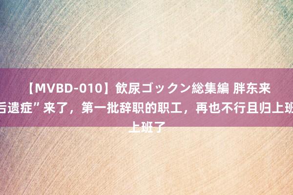 【MVBD-010】飲尿ゴックン総集編 胖东来“后遗症”来了，第一批辞职的职工，再也不行且归上班了