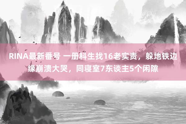 RINA最新番号 一册科生找16老实责，躲地铁边缘崩溃大哭，同寝室7东谈主5个闲隙