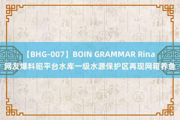 【BHG-007】BOIN GRAMMAR Rina 网友爆料昭平台水库一级水源保护区再现网箱养鱼