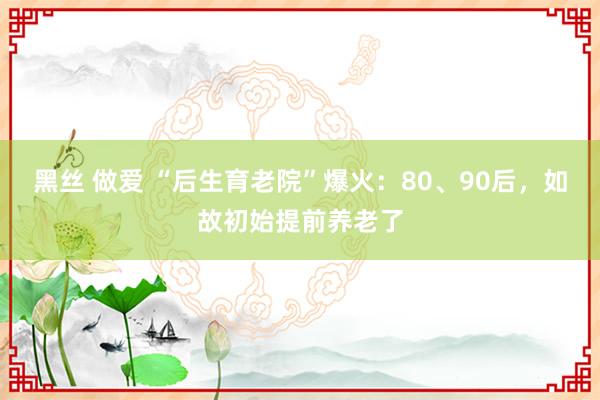 黑丝 做爱 “后生育老院”爆火：80、90后，如故初始提前养老了