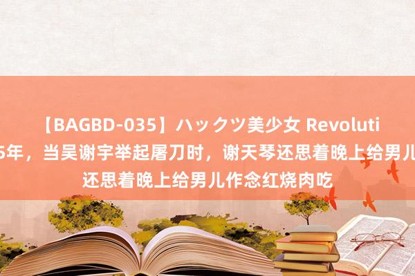 【BAGBD-035】ハックツ美少女 Revolution Rino 2015年，当吴谢宇举起屠刀时，谢天琴还思着晚上给男儿作念红烧肉吃