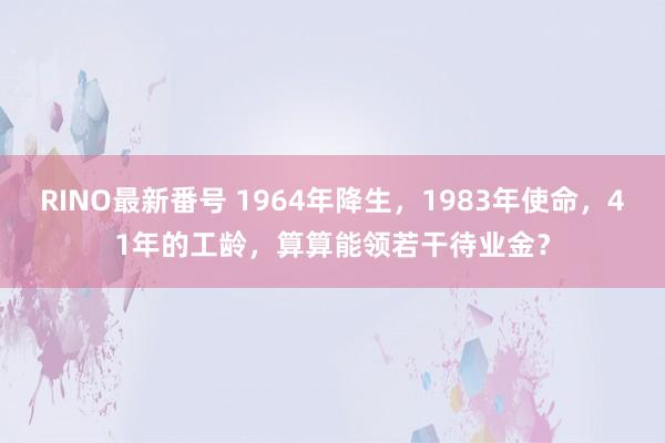 RINO最新番号 1964年降生，1983年使命，41年的工龄，算算能领若干待业金？