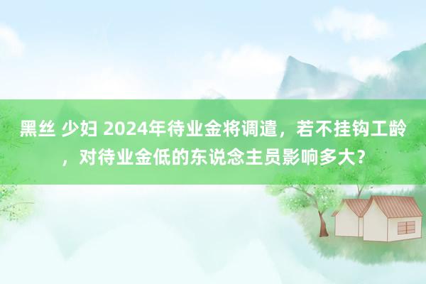 黑丝 少妇 2024年待业金将调遣，若不挂钩工龄，对待业金低的东说念主员影响多大？