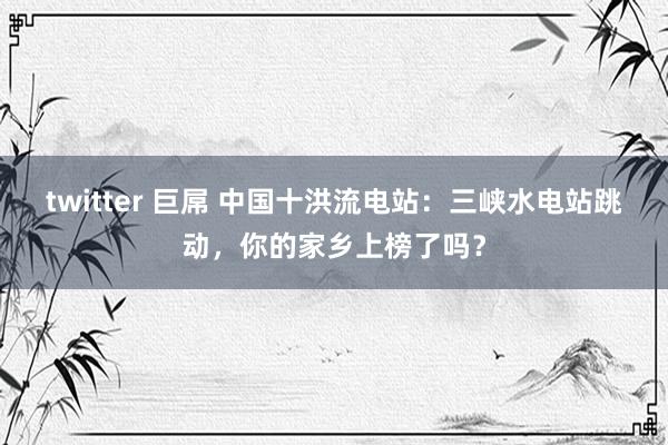 twitter 巨屌 中国十洪流电站：三峡水电站跳动，你的家乡上榜了吗？