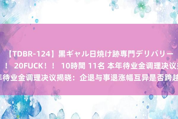 【TDBR-124】黒ギャル日焼け跡専門デリバリーヘルス チョーベスト！！ 20FUCK！！ 10時間 11名 本年待业金调理决议揭晓：企退与事退涨幅互异是否跨越50元引宽恕